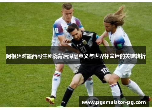 阿根廷对墨西哥生死战背后深层意义与世界杯命运的关键转折 阿根廷对墨西哥生死战背后深层意义与世界杯命运的关键转折