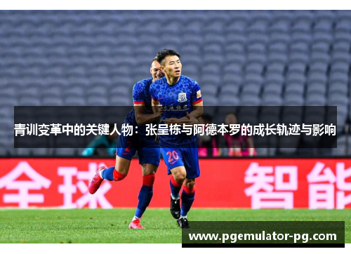 青训变革中的关键人物:张呈栋与阿德本罗的成长轨迹与影响 青训变革中的关键人物:张呈栋与阿德本罗的成长轨迹与影响