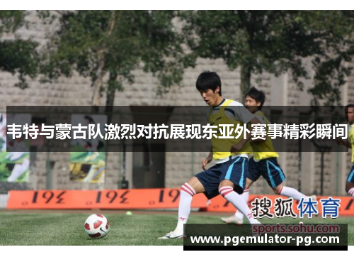 韦特与蒙古队激烈对抗展现东亚外赛事精彩瞬间