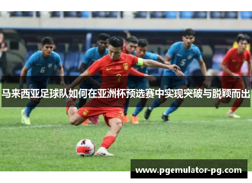 马来西亚足球队如何在亚洲杯预选赛中实现突破与脱颖而出 马来西亚足球队如何在亚洲杯预选赛中实现突破与脱颖而出
