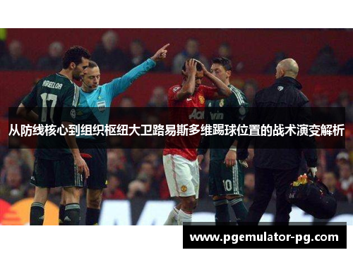 从防线核心到组织枢纽大卫路易斯多维踢球位置的战术演变解析 从防线核心到组织枢纽大卫路易斯多维踢球位置的战术演变解析