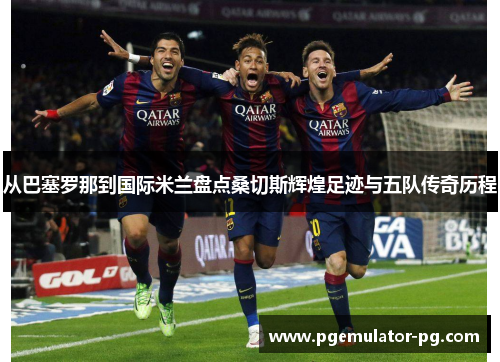 从巴塞罗那到国际米兰盘点桑切斯辉煌足迹与五队传奇历程 从巴塞罗那到国际米兰盘点桑切斯辉煌足迹与五队传奇历程