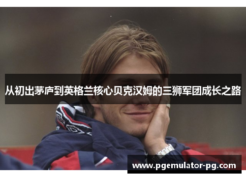 从初出茅庐到英格兰核心贝克汉姆的三狮军团成长之路 从初出茅庐到英格兰核心贝克汉姆的三狮军团成长之路