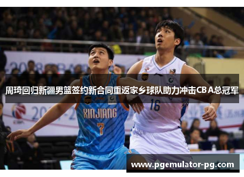 周琦回归新疆男篮签约新合同重返家乡球队助力冲击CBA总冠军 周琦回归新疆男篮签约新合同重返家乡球队助力冲击CBA总冠军