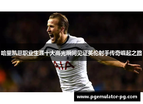 哈里凯恩职业生涯十大高光瞬间见证英伦射手传奇崛起之路 哈里凯恩职业生涯十大高光瞬间见证英伦射手传奇崛起之路