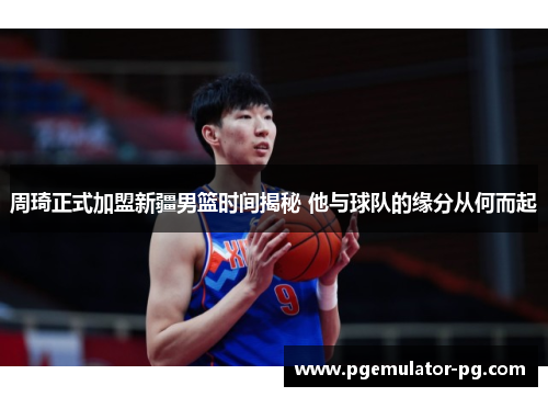 周琦正式加盟新疆男篮时间揭秘 他与球队的缘分从何而起