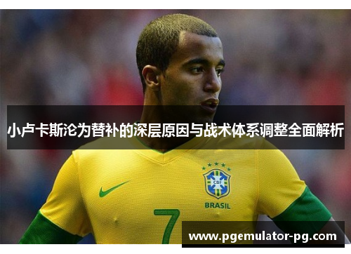 小卢卡斯沦为替补的深层原因与战术体系调整全面解析
