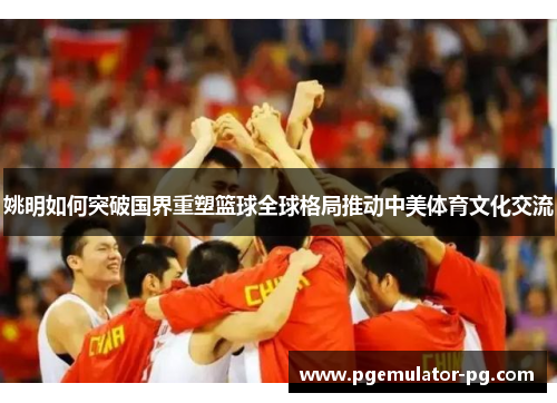 姚明如何突破国界重塑篮球全球格局推动中美体育文化交流