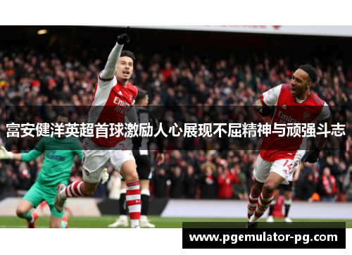 富安健洋英超首球激励人心展现不屈精神与顽强斗志 富安健洋英超首球激励人心展现不屈精神与顽强斗志