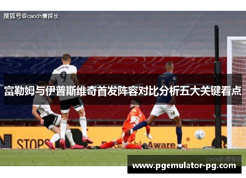 富勒姆与伊普斯维奇首发阵容对比分析五大关键看点 富勒姆与伊普斯维奇首发阵容对比分析五大关键看点