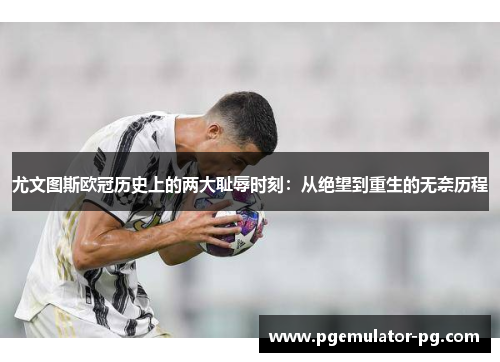 尤文图斯欧冠历史上的两大耻辱时刻:从绝望到重生的无奈历程 尤文图斯欧冠历史上的两大耻辱时刻:从绝望到重生的无奈历程