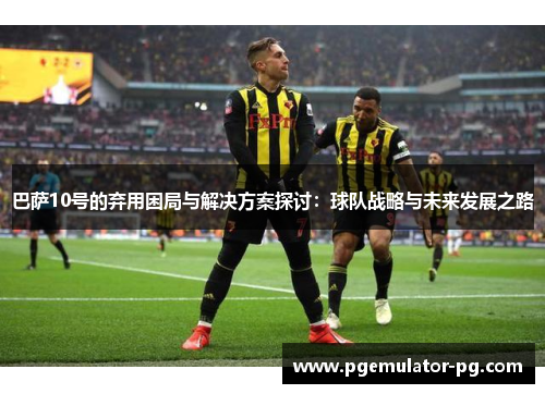 巴萨10号的弃用困局与解决方案探讨:球队战略与未来发展之路 巴萨10号的弃用困局与解决方案探讨:球队战略与未来发展之路
