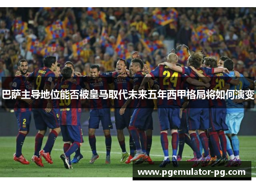 巴萨主导地位能否被皇马取代未来五年西甲格局将如何演变 巴萨主导地位能否被皇马取代未来五年西甲格局将如何演变