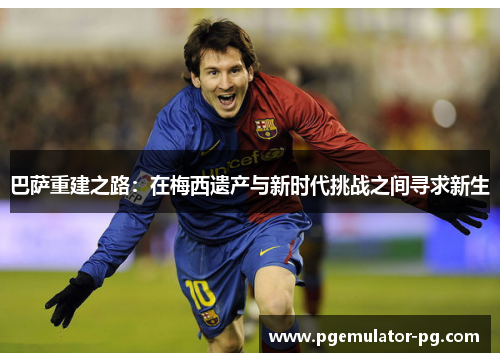 巴萨重建之路:在梅西遗产与新时代挑战之间寻求新生 巴萨重建之路:在梅西遗产与新时代挑战之间寻求新生