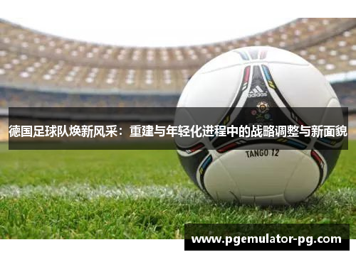 德国足球队焕新风采：重建与年轻化进程中的战略调整与新面貌
