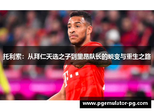 托利索:从拜仁天选之子到里昂队长的蜕变与重生之路 托利索:从拜仁天选之子到里昂队长的蜕变与重生之路