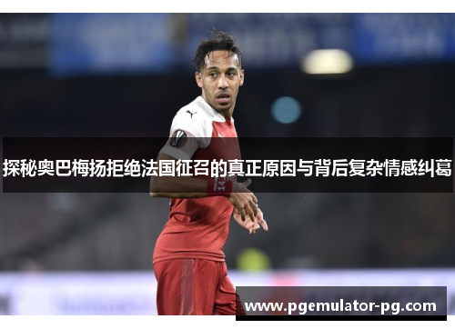 探秘奥巴梅扬拒绝法国征召的真正原因与背后复杂情感纠葛 探秘奥巴梅扬拒绝法国征召的真正原因与背后复杂情感纠葛